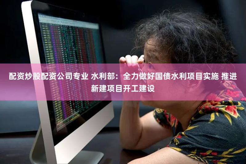 配资炒股配资公司专业 水利部：全力做好国债水利项目实施 推进新建项目开工建设