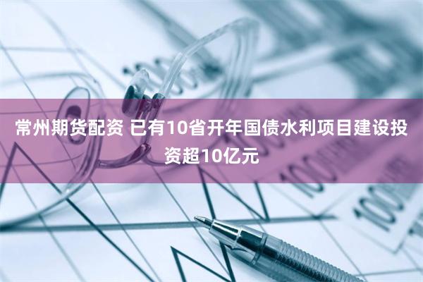 常州期货配资 已有10省开年国债水利项目建设投资超10亿元