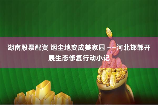 湖南股票配资 烟尘地变成美家园 ——河北邯郸开展生态修复行动小记
