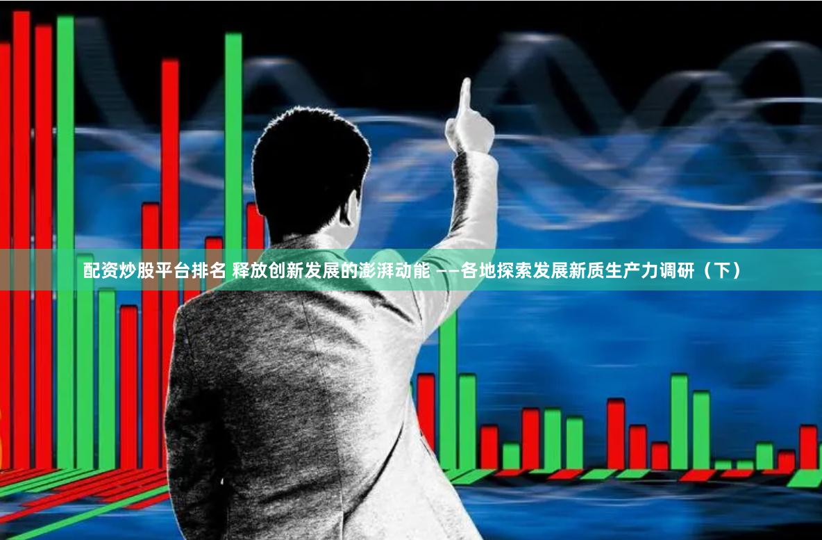 配资炒股平台排名 释放创新发展的澎湃动能 ——各地探索发展新质生产力调研（下）