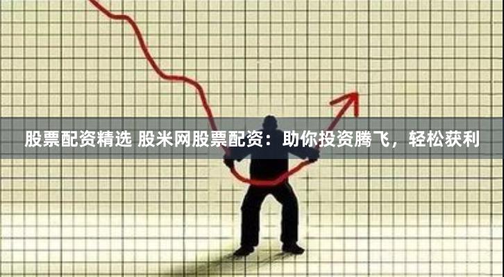 股票配资精选 股米网股票配资：助你投资腾飞，轻松获利