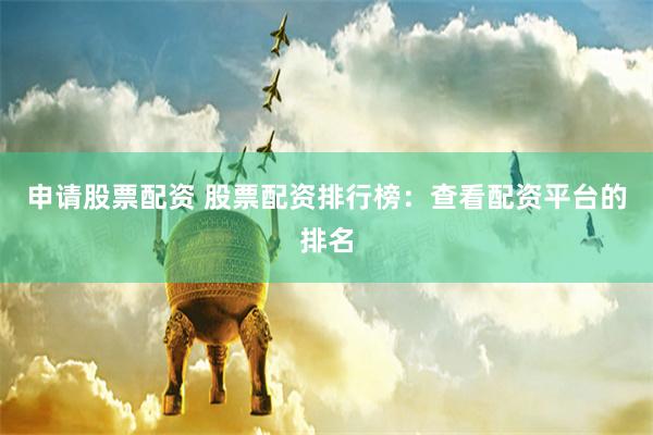 申请股票配资 股票配资排行榜：查看配资平台的排名