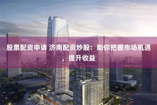 股票配资申请 济南配资炒股：助你把握市场机遇，提升收益