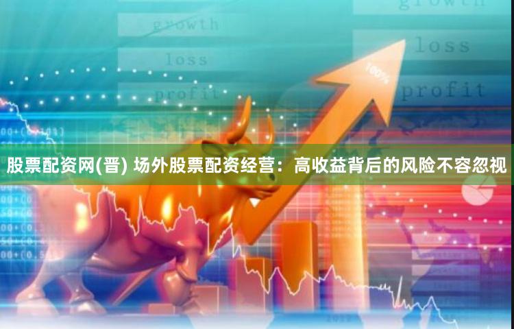 股票配资网(晋) 场外股票配资经营：高收益背后的风险不容忽视