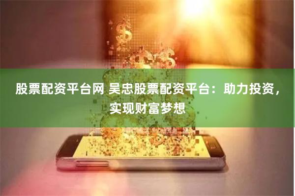 股票配资平台网 吴忠股票配资平台：助力投资，实现财富梦想