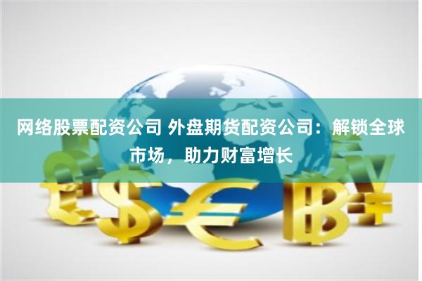 网络股票配资公司 外盘期货配资公司：解锁全球市场，助力财富增长