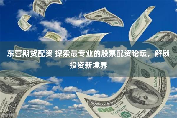 东营期货配资 探索最专业的股票配资论坛，解锁投资新境界