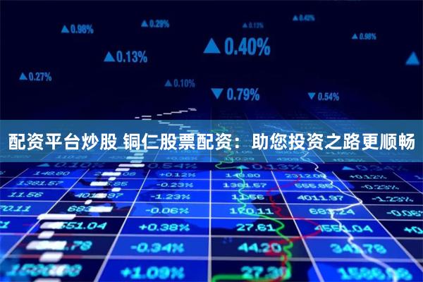 配资平台炒股 铜仁股票配资：助您投资之路更顺畅