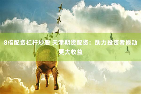 8倍配资杠杆炒股 天津期货配资：助力投资者撬动更大收益
