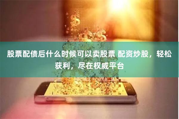 股票配债后什么时候可以卖股票 配资炒股，轻松获利，尽在权威平台