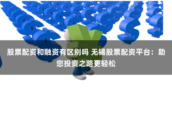 股票配资和融资有区别吗 无锡股票配资平台：助您投资之路更轻松