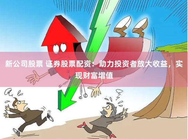 新公司股票 证券股票配资：助力投资者放大收益，实现财富增值