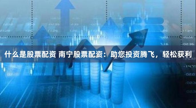 什么是股票配资 南宁股票配资：助您投资腾飞，轻松获利
