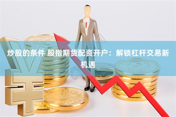 炒股的条件 股指期货配资开户：解锁杠杆交易新机遇