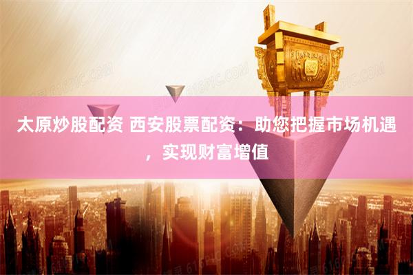 太原炒股配资 西安股票配资：助您把握市场机遇，实现财富增值